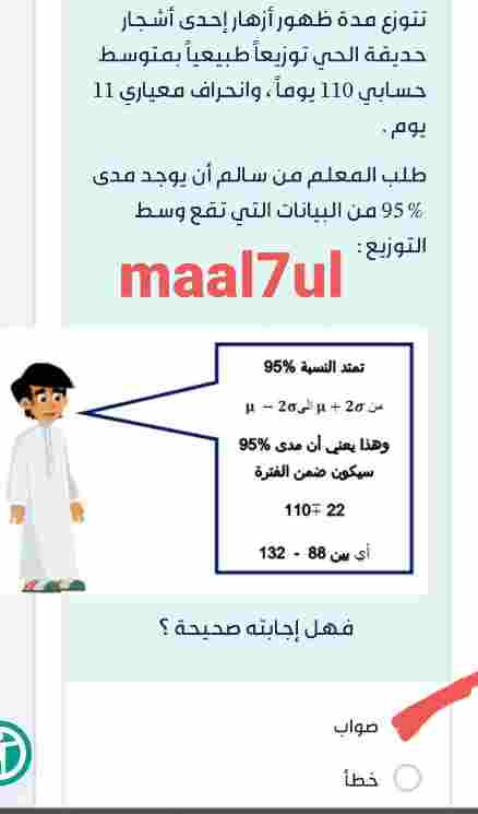 تتوزع مدة ظهور أزهار إحدى أشجار حديقة الحي توزيعاً طبيعياً بمتوسط حسابي 110 يوماً ، وانحراف معياري 11 يوم . طلب المعلم من سالم أن يوجد مدى % 95 من البيانات التي تقع وسط التوزيع : فهل إجابته صحيحة؟ صواب خطأ